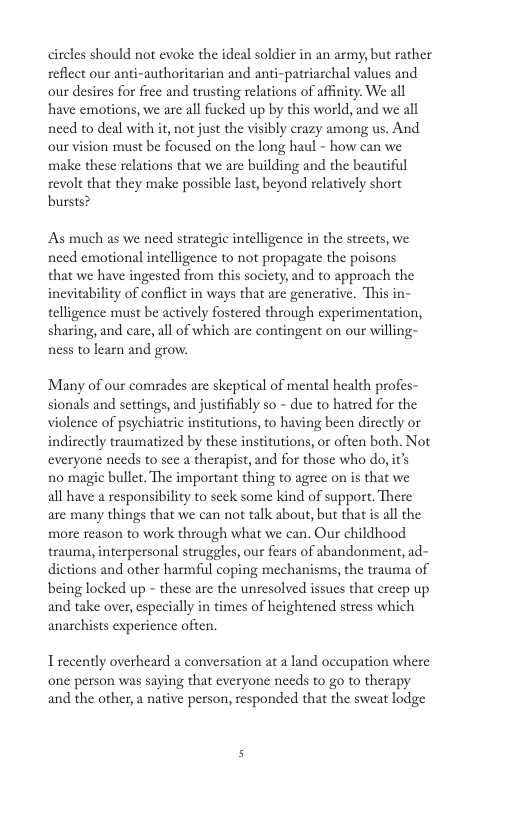 cireles should not evoke the ideal soldier in an army, but rather reflect our anti-authoritarian and anti-patriaschal values and our desires for frec and trusting relations of affnity. We all have emotions, we are all fucked up by this world, and we all need to deal with it, not just the visibly crazy among us. And our vision must be focused on the long haul - how can we. make these relations that we are building and the beauiful revol that they make possible last, beyond relatively short bursts? As much as we need strategic intelligence in the strcets, we need emotional intelligence to not propagate the poisons that we have ingested from this society, and to approach the inevitability of conflit in ways that are generative. ‘This in- telligence must be actively fostered through experimentation, sharing, and care, all of which are contingent on our willing- ness to learn and grow: Many of our comrades are skeptical of mental health profes- sionals and settings, and justifiably so - due to hatred for the violence of psychiatric institutions, to having been dircetly or indirectly traumatized by these institutions, or often both. Not everyone needs to see a therapist, and for those who do, it’s no magic bullet. The important thing to agree on is that we all have a responsibility to seck some kind of support. There are many things that we can not talk about, but that i all the more reason to work through what we can. Our childhood trauma, interpersonal struggles, our fears of abandonment, ad- dictions and other harmful coping mechanisms, the trauma of being locked up - these are the unresolved issues that creep up and take over, especially in times of heightened stress which anarchists experience often. Trecently overheard a conversation at a land occupation where one person was saying that everyone needs to go to therapy and the other, a native person, responded that the sweat lodge